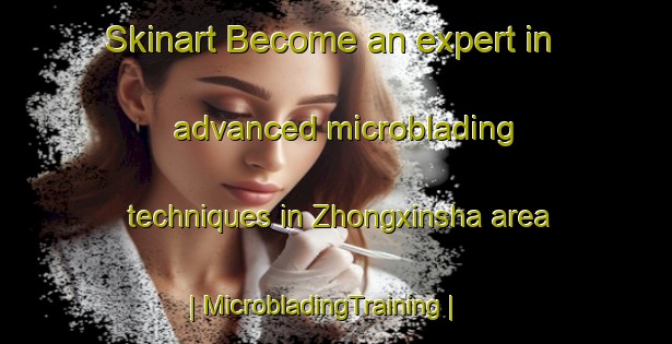 Skinart Become an expert in advanced microblading techniques in Zhongxinsha area | MicrobladingTraining | MicrobladingClasses | SkinartTraining-China